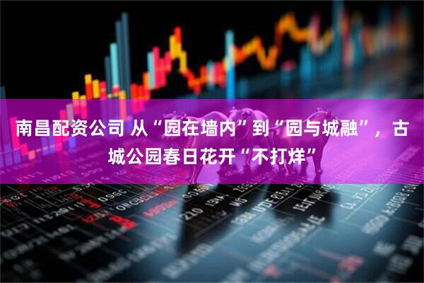 南昌配资公司 从“园在墙内”到“园与城融”，古城公园春日花开“不打烊”
