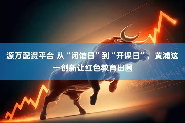 源万配资平台 从“闭馆日”到“开课日”，黄浦这一创新让红色教育出圈