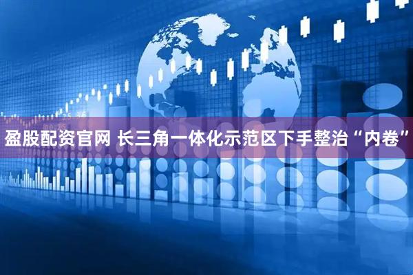 盈股配资官网 长三角一体化示范区下手整治“内卷”