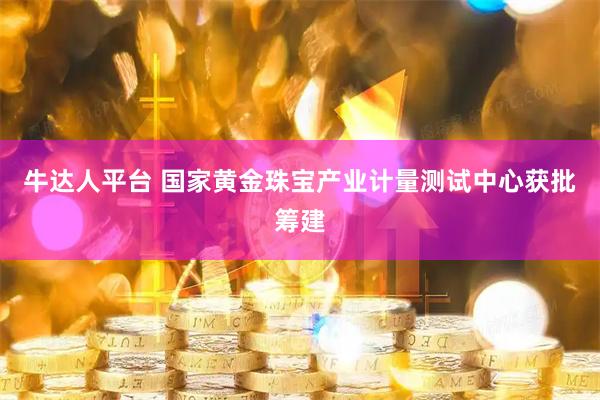 牛达人平台 国家黄金珠宝产业计量测试中心获批筹建