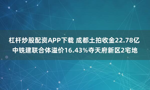 杠杆炒股配资APP下载 成都土拍收金22.78亿 中铁建联合体溢价16.43%夺天府新区2宅地