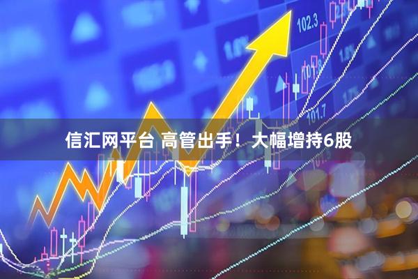 信汇网平台 高管出手！大幅增持6股