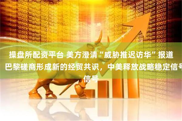 操盘所配资平台 美方澄清“威胁推迟访华”报道，巴黎磋商形成新的经贸共识，中美释放战略稳定信号