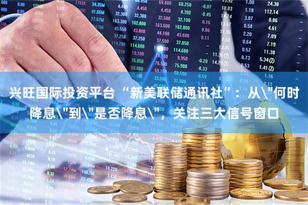 兴旺国际投资平台 “新美联储通讯社”：从＂何时降息＂到＂是否降息＂，关注三大信号窗口