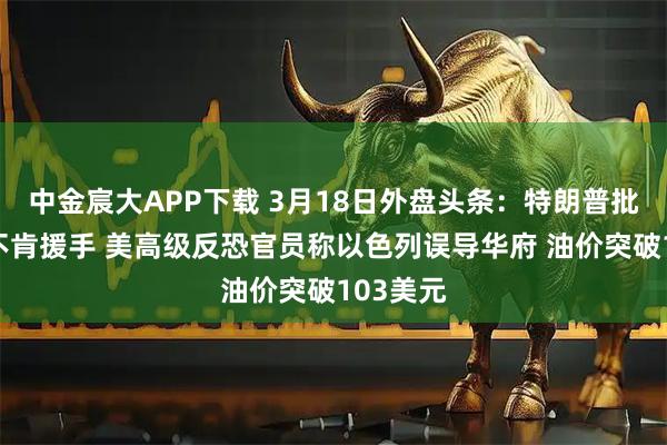中金宸大APP下载 3月18日外盘头条：特朗普批评北约不肯援手 美高级反恐官员称以色列误导华府 油价突破103美元