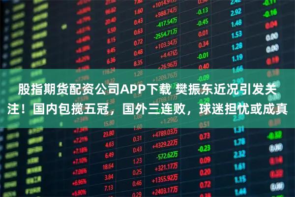 股指期货配资公司APP下载 樊振东近况引发关注！国内包揽五冠，国外三连败，球迷担忧或成真