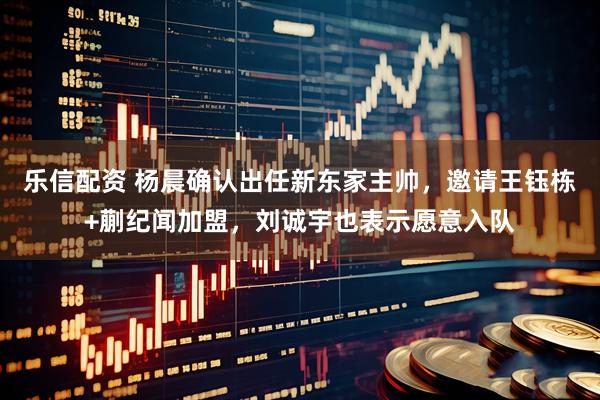 乐信配资 杨晨确认出任新东家主帅，邀请王钰栋+蒯纪闻加盟，刘诚宇也表示愿意入队