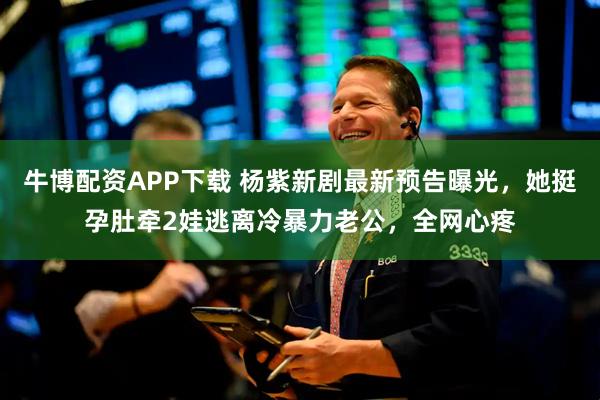 牛博配资APP下载 杨紫新剧最新预告曝光，她挺孕肚牵2娃逃离冷暴力老公，全网心疼