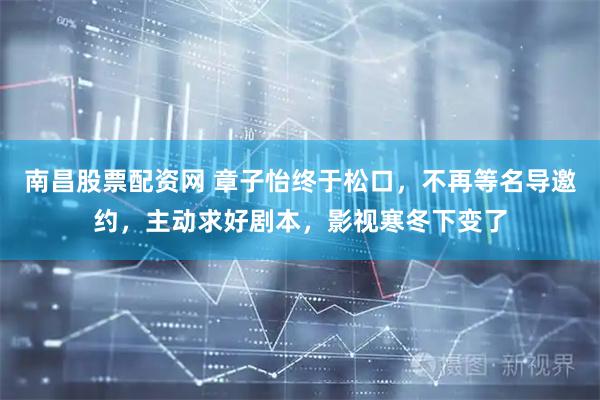 南昌股票配资网 章子怡终于松口，不再等名导邀约，主动求好剧本，影视寒冬下变了