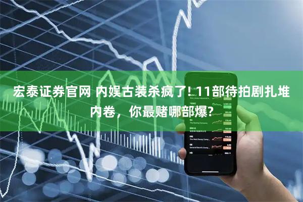 宏泰证券官网 内娱古装杀疯了! 11部待拍剧扎堆内卷，你最赌哪部爆?