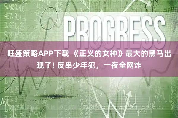 旺盛策略APP下载 《正义的女神》最大的黑马出现了! 反串少年犯，一夜全网炸