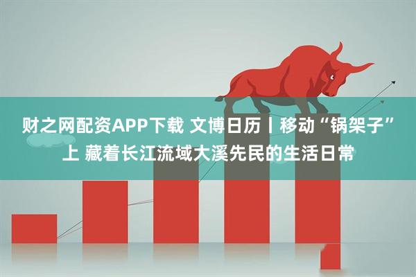 财之网配资APP下载 文博日历丨移动“锅架子”上 藏着长江流域大溪先民的生活日常