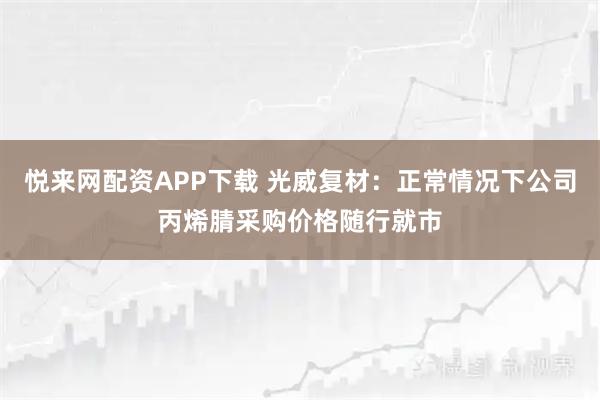 悦来网配资APP下载 光威复材：正常情况下公司丙烯腈采购价格随行就市