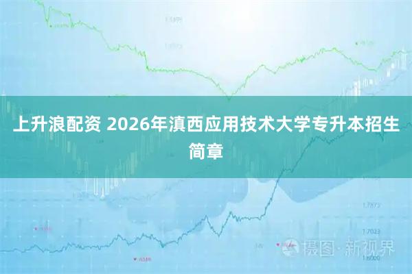 上升浪配资 2026年滇西应用技术大学专升本招生简章