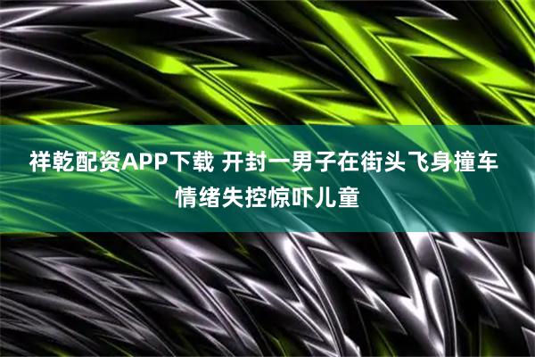 祥乾配资APP下载 开封一男子在街头飞身撞车 情绪失控惊吓儿童