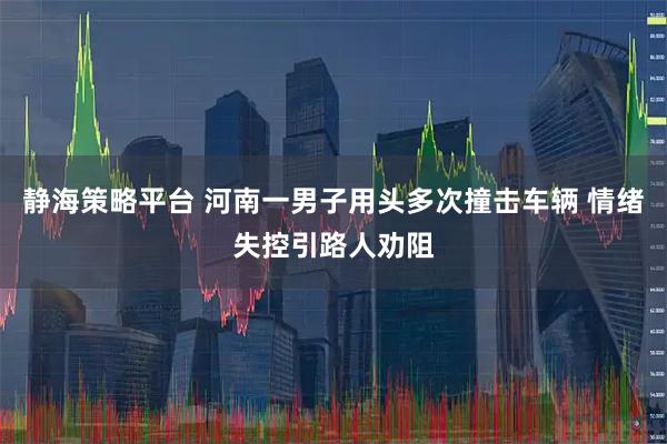 静海策略平台 河南一男子用头多次撞击车辆 情绪失控引路人劝阻