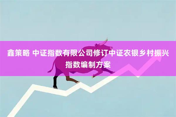 鑫策略 中证指数有限公司修订中证农银乡村振兴指数编制方案