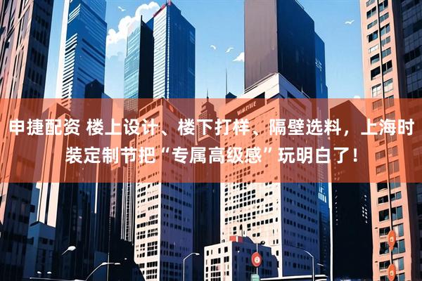 申捷配资 楼上设计、楼下打样、隔壁选料，上海时装定制节把“专属高级感”玩明白了！