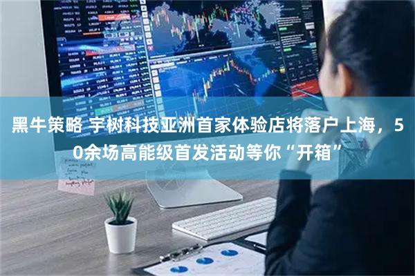 黑牛策略 宇树科技亚洲首家体验店将落户上海，50余场高能级首发活动等你“开箱”