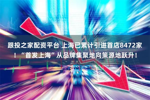 跟投之家配资平台 上海已累计引进首店8472家！“首发上海”从品牌集聚地向策源地跃升！