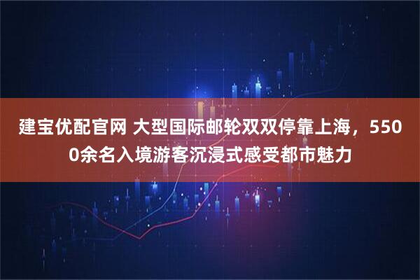 建宝优配官网 大型国际邮轮双双停靠上海，5500余名入境游客沉浸式感受都市魅力