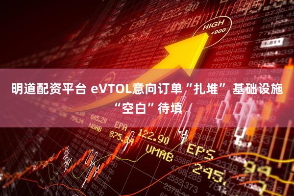 明道配资平台 eVTOL意向订单“扎堆” 基础设施“空白”待填