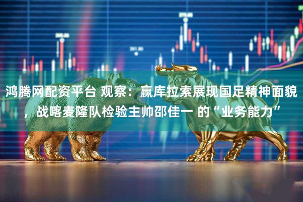 鸿腾网配资平台 观察：赢库拉索展现国足精神面貌，战喀麦隆队检验主帅邵佳一 的“业务能力”