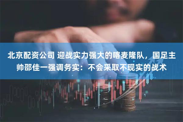 北京配资公司 迎战实力强大的喀麦隆队，国足主帅邵佳一强调务实：不会采取不现实的战术
