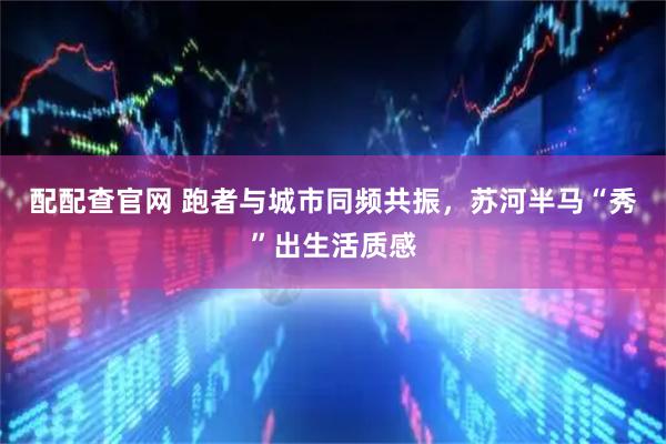 配配查官网 跑者与城市同频共振，苏河半马“秀”出生活质感