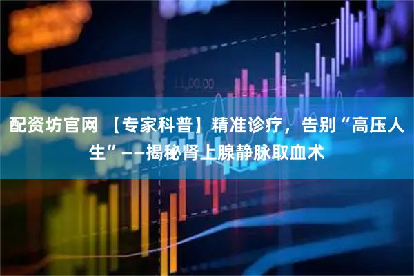 配资坊官网 【专家科普】精准诊疗，告别“高压人生”——揭秘肾上腺静脉取血术