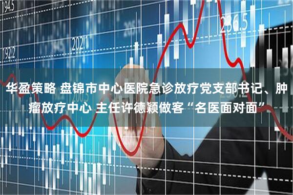 华盈策略 盘锦市中心医院急诊放疗党支部书记、肿瘤放疗中心 主任许德颖做客“名医面对面”