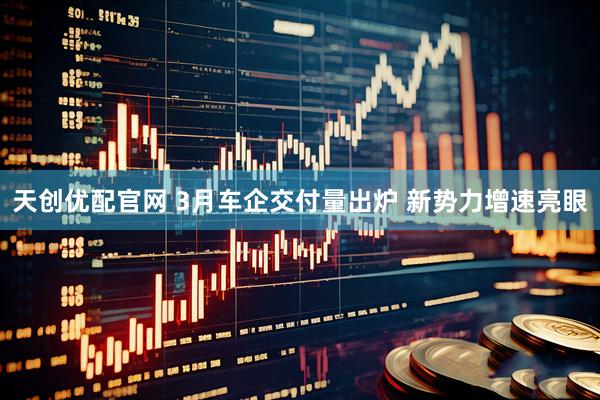 天创优配官网 3月车企交付量出炉 新势力增速亮眼