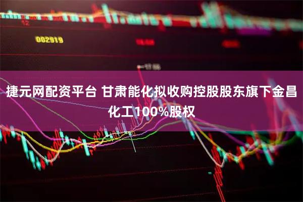 捷元网配资平台 甘肃能化拟收购控股股东旗下金昌化工100%股权