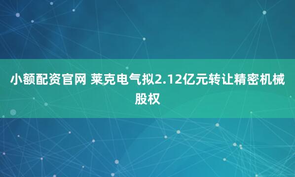 小额配资官网 莱克电气拟2.12亿元转让精密机械股权