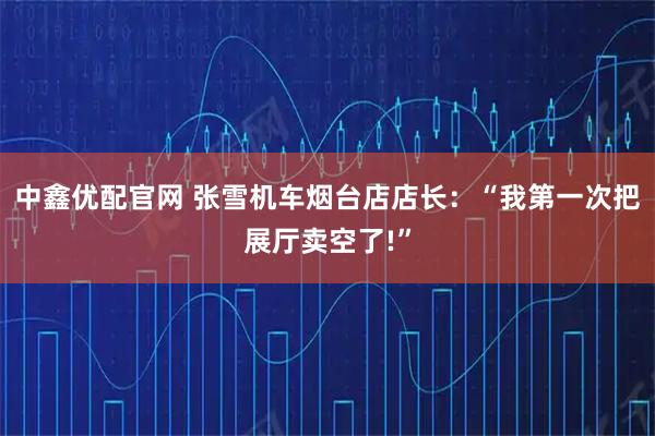 中鑫优配官网 张雪机车烟台店店长：“我第一次把展厅卖空了!”