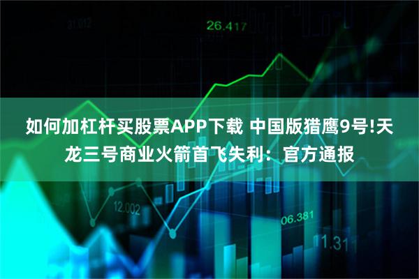 如何加杠杆买股票APP下载 中国版猎鹰9号!天龙三号商业火箭首飞失利：官方通报