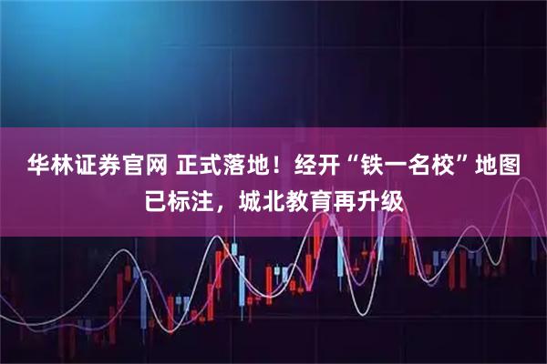 华林证券官网 正式落地！经开“铁一名校”地图已标注，城北教育再升级