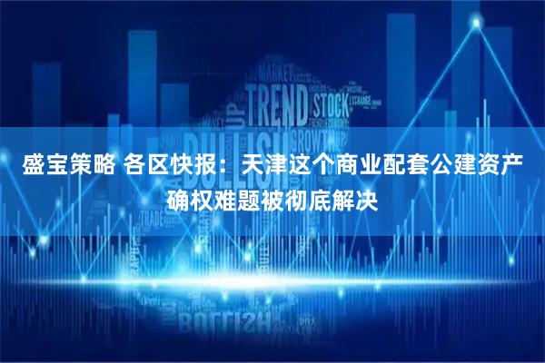 盛宝策略 各区快报:天津这个商业配套公建资产确权难题被彻底解决