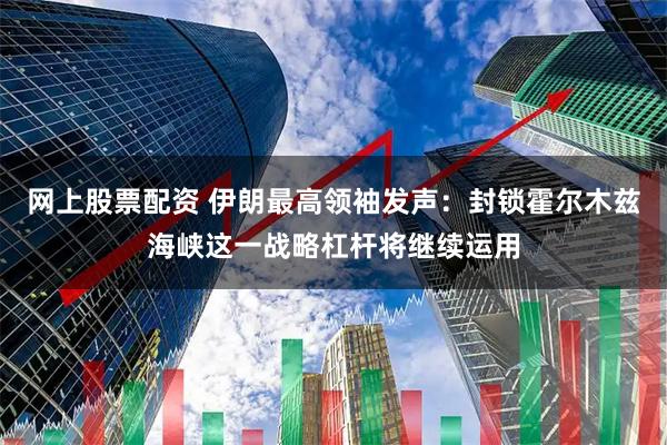 网上股票配资 伊朗最高领袖发声：封锁霍尔木兹海峡这一战略杠杆将继续运用