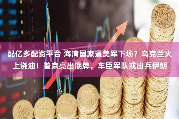配亿多配资平台 海湾国家逼美军下场？乌克兰火上浇油！普京亮出底牌，车臣军队或出兵伊朗