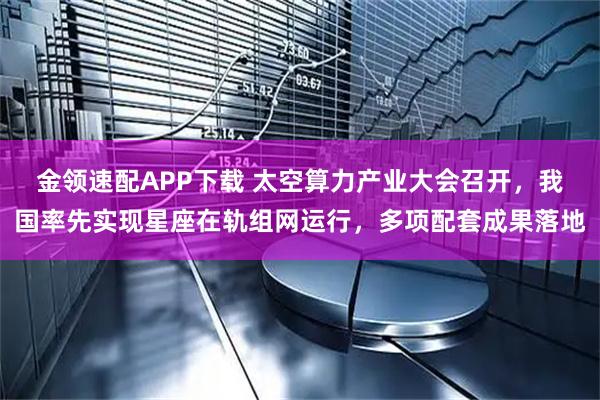 金领速配APP下载 太空算力产业大会召开，我国率先实现星座在轨组网运行，多项配套成果落地