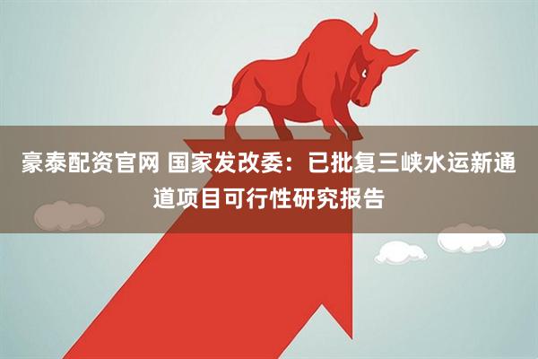 豪泰配资官网 国家发改委:已批复三峡水运新通道项目可行性研究报告