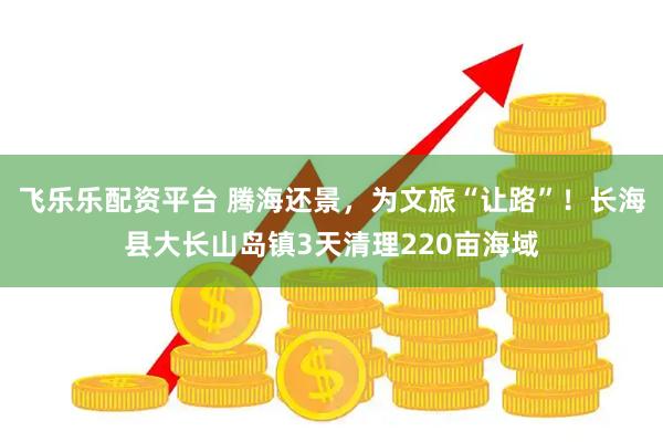 飞乐乐配资平台 腾海还景，为文旅“让路”！长海县大长山岛镇3天清理220亩海域