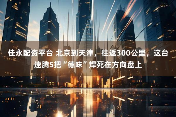 佳永配资平台 北京到天津，往返300公里，这台速腾S把“德味”焊死在方向盘上