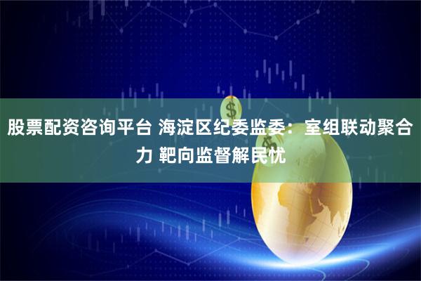 股票配资咨询平台 海淀区纪委监委：室组联动聚合力 靶向监督解民忧