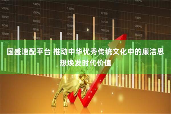 国盛速配平台 推动中华优秀传统文化中的廉洁思想焕发时代价值