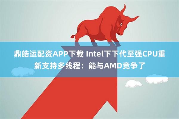 鼎皓运配资APP下载 Intel下下代至强CPU重新支持多线程:能与AMD竞争了