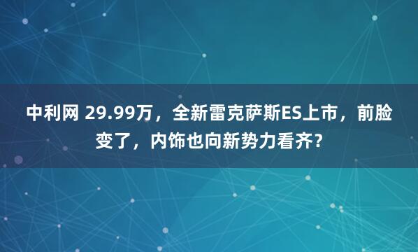 中利网 29.99万，全新雷克萨斯ES上市，前脸变了，内饰也向新势力看齐？
