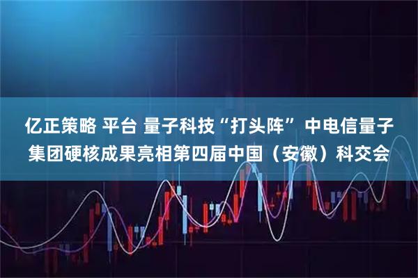 亿正策略 平台 量子科技“打头阵” 中电信量子集团硬核成果亮相第四届中国（安徽）科交会