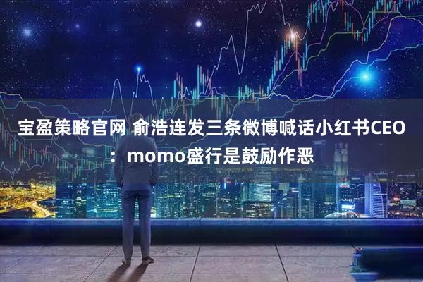 宝盈策略官网 俞浩连发三条微博喊话小红书CEO：momo盛行是鼓励作恶